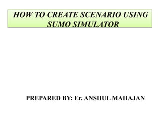 PREPARED BY: Er. ANSHUL MAHAJAN
HOW TO CREATE SCENARIO USING
SUMO SIMULATOR
 