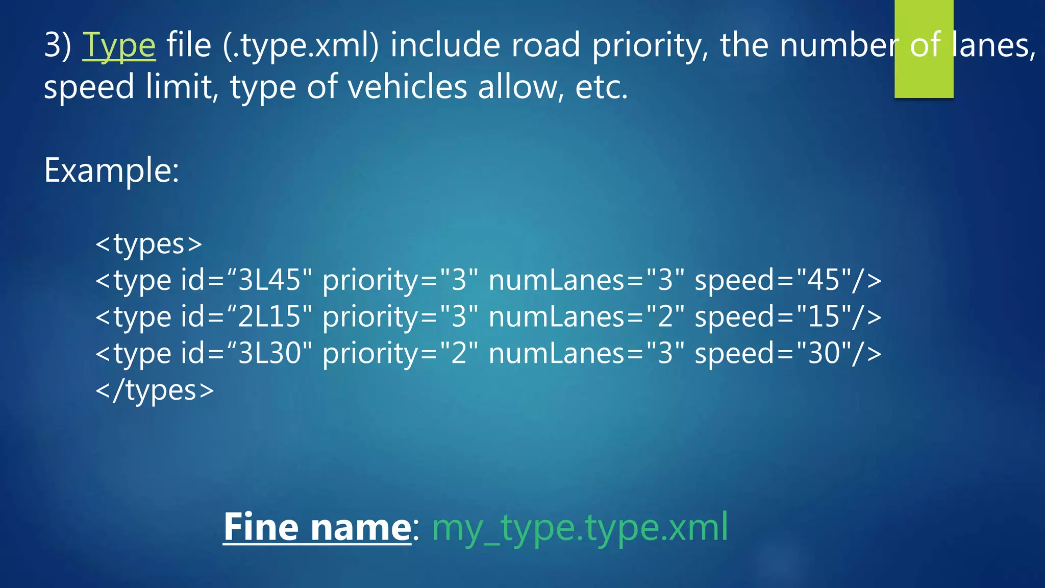 3) Type file (.type.xml) include road priority, the number of lanes,
speed limit, type of vehicles allow, etc.
Example:
Fine name: my_type.type.xml
<types>
<type id=“3L45" priority="3" numLanes="3" speed="45"/>
<type id=“2L15" priority="3" numLanes="2" speed="15"/>
<type id=“3L30" priority="2" numLanes="3" speed="30"/>
</types>
 