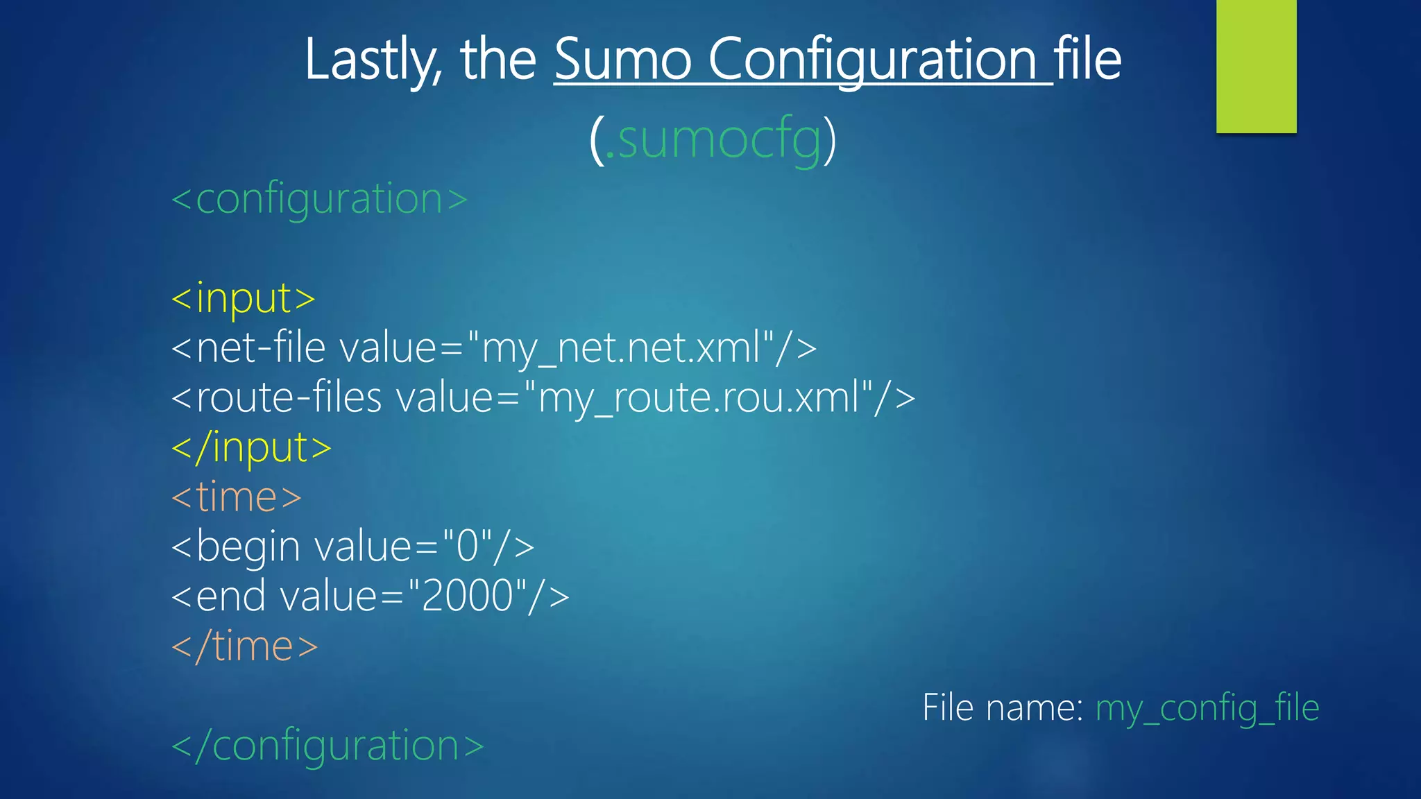 Lastly, the Sumo Configuration file
(.sumocfg)
<configuration>
<input>
<net-file value="my_net.net.xml"/>
<route-files value="my_route.rou.xml"/>
</input>
<time>
<begin value="0"/>
<end value="2000"/>
</time>
</configuration>
File name: my_config_file
 