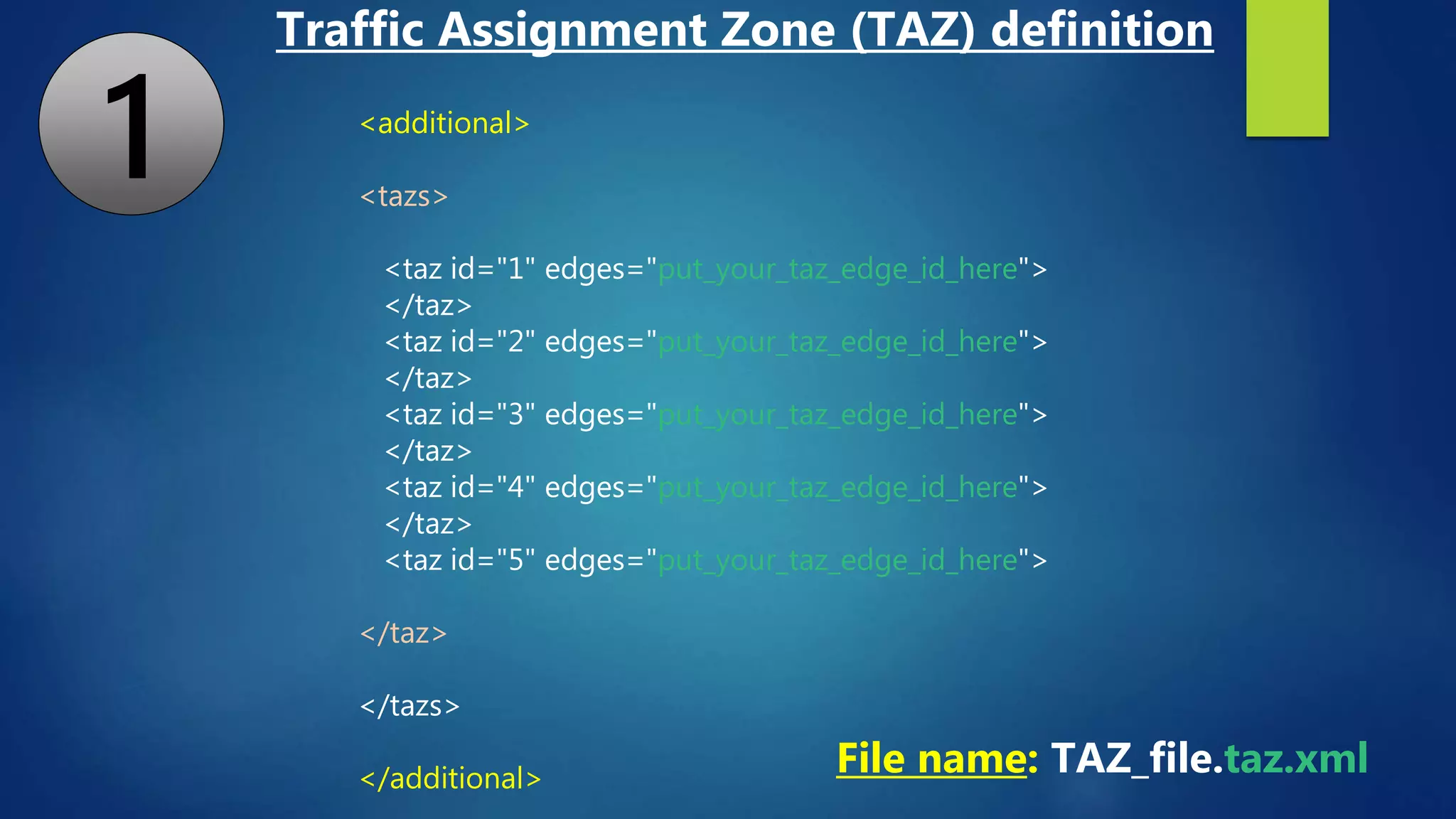 <additional>
<tazs>
<taz id="1" edges="put_your_taz_edge_id_here">
</taz>
<taz id="2" edges="put_your_taz_edge_id_here">
</taz>
<taz id="3" edges="put_your_taz_edge_id_here">
</taz>
<taz id="4" edges="put_your_taz_edge_id_here">
</taz>
<taz id="5" edges="put_your_taz_edge_id_here">
</taz>
</tazs>
</additional>
File name: TAZ_file.taz.xml
Traffic Assignment Zone (TAZ) definition
1
 
