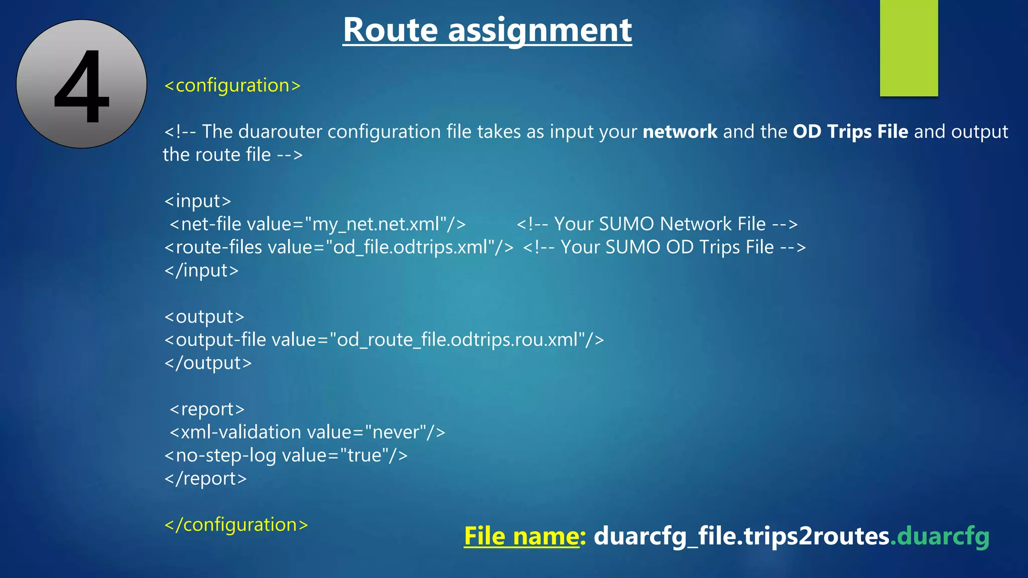 <configuration>
<!-- The duarouter configuration file takes as input your network and the OD Trips File and output
the route file -->
<input>
<net-file value="my_net.net.xml"/> <!-- Your SUMO Network File -->
<route-files value="od_file.odtrips.xml"/> <!-- Your SUMO OD Trips File -->
</input>
<output>
<output-file value="od_route_file.odtrips.rou.xml"/>
</output>
<report>
<xml-validation value="never"/>
<no-step-log value="true"/>
</report>
</configuration>
File name: duarcfg_file.trips2routes.duarcfg
Route assignment
4
 