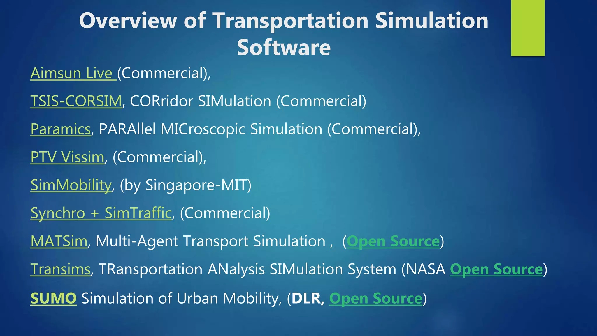 Aimsun Live (Commercial),
TSIS-CORSIM, CORridor SIMulation (Commercial)
Paramics, PARAllel MICroscopic Simulation (Commercial),
PTV Vissim, (Commercial),
SimMobility, (by Singapore-MIT)
Synchro + SimTraffic, (Commercial)
MATSim, Multi-Agent Transport Simulation , (Open Source)
Transims, TRansportation ANalysis SIMulation System (NASA Open Source)
SUMO Simulation of Urban Mobility, (DLR, Open Source)
Overview of Transportation Simulation
Software
 