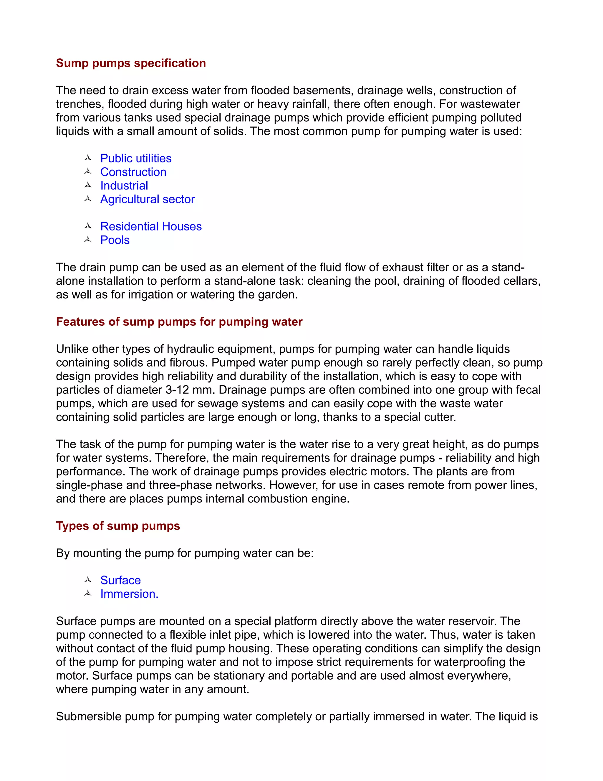 Sump pumps specification
The need to drain excess water from flooded basements, drainage wells, construction of
trenches, flooded during high water or heavy rainfall, there often enough. For wastewater
from various tanks used special drainage pumps which provide efficient pumping polluted
liquids with a small amount of solids. The most common pump for pumping water is used:
 Public utilities
 Construction
 Industrial
 Agricultural sector
 Residential Houses
 Pools
The drain pump can be used as an element of the fluid flow of exhaust filter or as a stand-
alone installation to perform a stand-alone task: cleaning the pool, draining of flooded cellars,
as well as for irrigation or watering the garden.
Features of sump pumps for pumping water
Unlike other types of hydraulic equipment, pumps for pumping water can handle liquids
containing solids and fibrous. Pumped water pump enough so rarely perfectly clean, so pump
design provides high reliability and durability of the installation, which is easy to cope with
particles of diameter 3-12 mm. Drainage pumps are often combined into one group with fecal
pumps, which are used for sewage systems and can easily cope with the waste water
containing solid particles are large enough or long, thanks to a special cutter.
The task of the pump for pumping water is the water rise to a very great height, as do pumps
for water systems. Therefore, the main requirements for drainage pumps - reliability and high
performance. The work of drainage pumps provides electric motors. The plants are from
single-phase and three-phase networks. However, for use in cases remote from power lines,
and there are places pumps internal combustion engine.
Types of sump pumps
By mounting the pump for pumping water can be:
 Surface
 Immersion.
Surface pumps are mounted on a special platform directly above the water reservoir. The
pump connected to a flexible inlet pipe, which is lowered into the water. Thus, water is taken
without contact of the fluid pump housing. These operating conditions can simplify the design
of the pump for pumping water and not to impose strict requirements for waterproofing the
motor. Surface pumps can be stationary and portable and are used almost everywhere,
where pumping water in any amount.
Submersible pump for pumping water completely or partially immersed in water. The liquid is
 