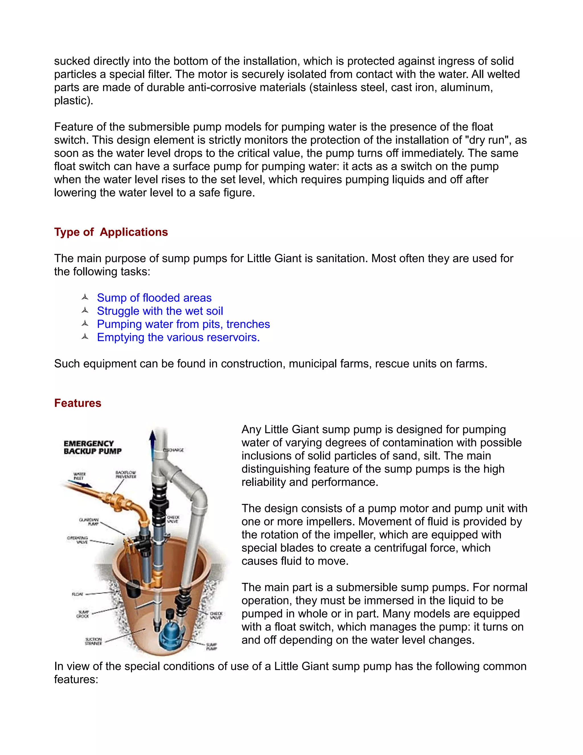 sucked directly into the bottom of the installation, which is protected against ingress of solid
particles a special filter. The motor is securely isolated from contact with the water. All welted
parts are made of durable anti-corrosive materials (stainless steel, cast iron, aluminum,
plastic).
Feature of the submersible pump models for pumping water is the presence of the float
switch. This design element is strictly monitors the protection of the installation of "dry run", as
soon as the water level drops to the critical value, the pump turns off immediately. The same
float switch can have a surface pump for pumping water: it acts as a switch on the pump
when the water level rises to the set level, which requires pumping liquids and off after
lowering the water level to a safe figure.
Type of Applications
The main purpose of sump pumps for Little Giant is sanitation. Most often they are used for
the following tasks:
 Sump of flooded areas
 Struggle with the wet soil
 Pumping water from pits, trenches
 Emptying the various reservoirs.
Such equipment can be found in construction, municipal farms, rescue units on farms.
Features
Any Little Giant sump pump is designed for pumping
water of varying degrees of contamination with possible
inclusions of solid particles of sand, silt. The main
distinguishing feature of the sump pumps is the high
reliability and performance.
The design consists of a pump motor and pump unit with
one or more impellers. Movement of fluid is provided by
the rotation of the impeller, which are equipped with
special blades to create a centrifugal force, which
causes fluid to move.
The main part is a submersible sump pumps. For normal
operation, they must be immersed in the liquid to be
pumped in whole or in part. Many models are equipped
with a float switch, which manages the pump: it turns on
and off depending on the water level changes.
In view of the special conditions of use of a Little Giant sump pump has the following common
features:
 