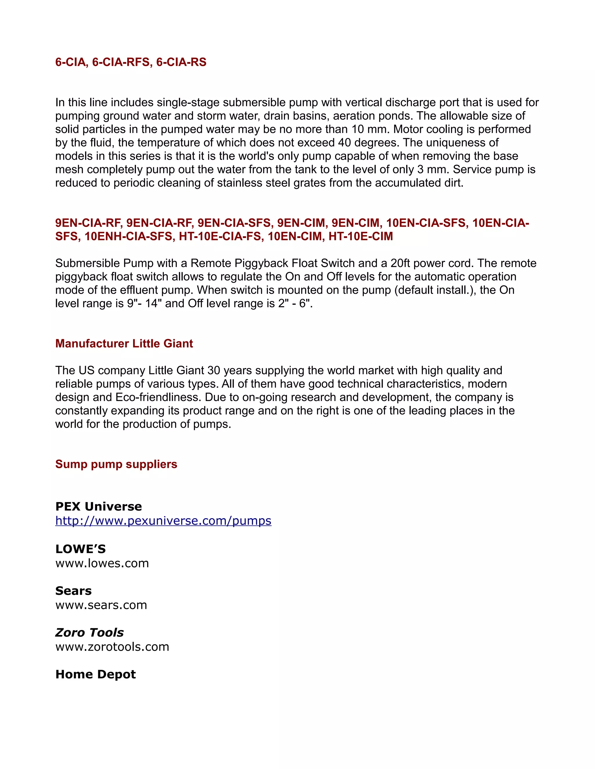 6-CIA, 6-CIA-RFS, 6-CIA-RS
In this line includes single-stage submersible pump with vertical discharge port that is used for
pumping ground water and storm water, drain basins, aeration ponds. The allowable size of
solid particles in the pumped water may be no more than 10 mm. Motor cooling is performed
by the fluid, the temperature of which does not exceed 40 degrees. The uniqueness of
models in this series is that it is the world's only pump capable of when removing the base
mesh completely pump out the water from the tank to the level of only 3 mm. Service pump is
reduced to periodic cleaning of stainless steel grates from the accumulated dirt.
9EN-CIA-RF, 9EN-CIA-RF, 9EN-CIA-SFS, 9EN-CIM, 9EN-CIM, 10EN-CIA-SFS, 10EN-CIA-
SFS, 10ENH-CIA-SFS, HT-10E-CIA-FS, 10EN-CIM, HT-10E-CIM
Submersible Pump with a Remote Piggyback Float Switch and a 20ft power cord. The remote
piggyback float switch allows to regulate the On and Off levels for the automatic operation
mode of the effluent pump. When switch is mounted on the pump (default install.), the On
level range is 9"- 14" and Off level range is 2" - 6".
Manufacturer Little Giant
The US company Little Giant 30 years supplying the world market with high quality and
reliable pumps of various types. All of them have good technical characteristics, modern
design and Eco-friendliness. Due to on-going research and development, the company is
constantly expanding its product range and on the right is one of the leading places in the
world for the production of pumps.
Sump pump suppliers
PEX Universe
http://www.pexuniverse.com/pumps
LOWE’S
www.lowes.com
Sears
www.sears.com
Zoro Tools
www.zorotools.com
Home Depot
 