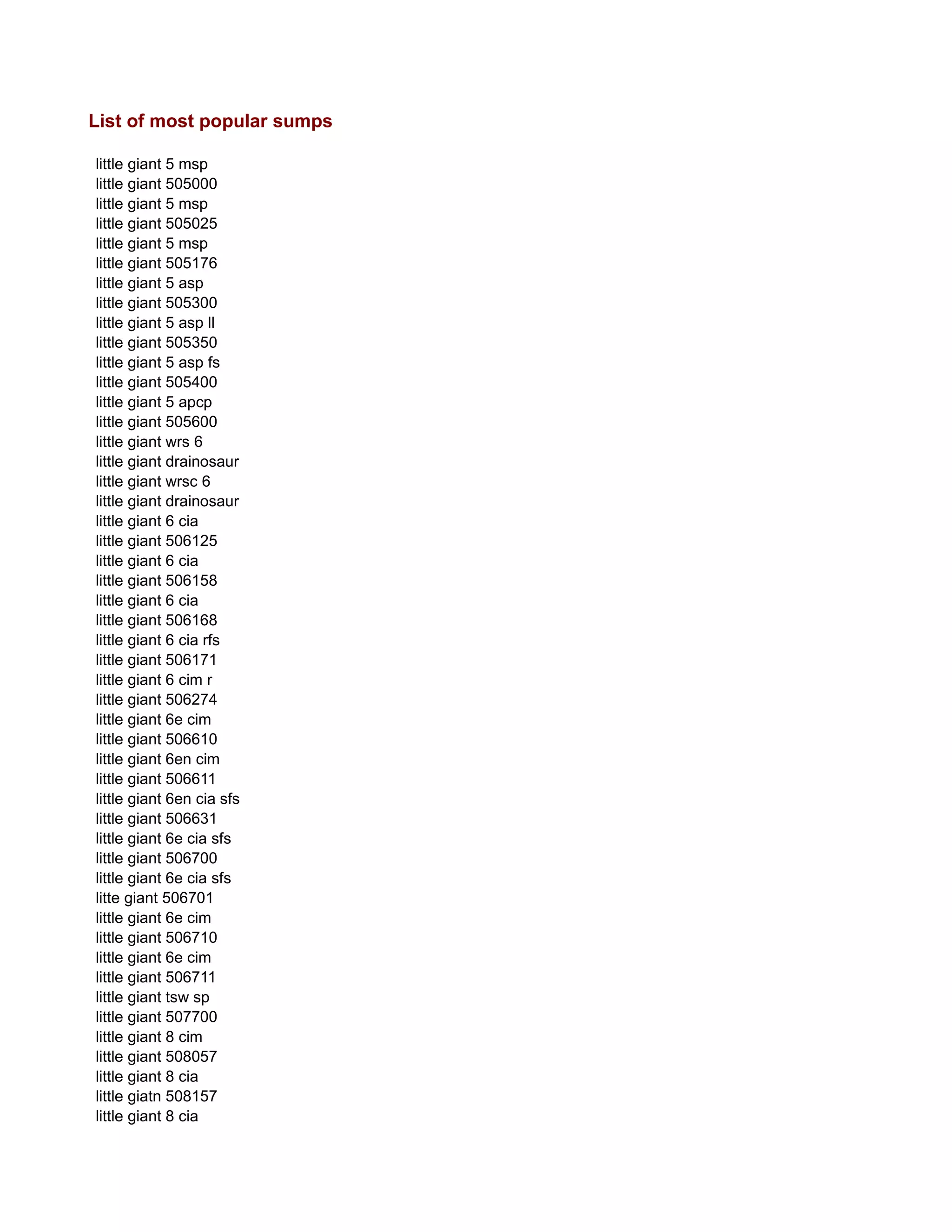 List of most popular sumps
little giant 5 msp
little giant 505000
little giant 5 msp
little giant 505025
little giant 5 msp
little giant 505176
little giant 5 asp
little giant 505300
little giant 5 asp ll
little giant 505350
little giant 5 asp fs
little giant 505400
little giant 5 apcp
little giant 505600
little giant wrs 6
little giant drainosaur
little giant wrsc 6
little giant drainosaur
little giant 6 cia
little giant 506125
little giant 6 cia
little giant 506158
little giant 6 cia
little giant 506168
little giant 6 cia rfs
little giant 506171
little giant 6 cim r
little giant 506274
little giant 6e cim
little giant 506610
little giant 6en cim
little giant 506611
little giant 6en cia sfs
little giant 506631
little giant 6e cia sfs
little giant 506700
little giant 6e cia sfs
litte giant 506701
little giant 6e cim
little giant 506710
little giant 6e cim
little giant 506711
little giant tsw sp
little giant 507700
little giant 8 cim
little giant 508057
little giant 8 cia
little giatn 508157
little giant 8 cia
 