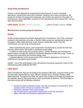 Sump Pump manufacturers
Pump is a device designed for pumping fluid under pressure, is used in municipal,
agricultural, industrial and many other industries. However, this is quite a broad term. All
pumps are divided into groups and sub-groups, one of which are pumps for dirty water. Of
what they are, where applicable, as well as on the manufacturers who produce them, we can
learn from the article.
Little Giant, Zoeller, Wayne, Goulds, Flotec, Liberty Pumps, Dayton, Ridgid
Manufacturers of sump pumps for basement
Zoeller
Quality pumping equipment primarily dependent from manufacturer. One of the companies
involved in the production of pumps, a Zoeller. Water pumps are represented by type Jet,
Circulators, Utility, Water Removal. If you choose a wastewater pump it from the
manufacturer, you can not go wrong because:
When assembling the pumps used components manufactured by concern for their own
factories, which means that quality is monitored at each stage.
In addition to their pumps and pumping stations, Zoeller develops and manufactures
electric motors and high-tech electronic equipment designed to make the pumps, "smart", to
increase their productivity and minimize energy costs.
Increased attention to the structural part of the company, appearance and choice of
materials and manufacturing processes.
Zoeller - one of the world leaders in the manufacture of pumping equipment, works on the
international quality certificate ISO 9001.
Little Giant
Other manufacturers that can be trusted is the company Little Giant, a product which pumps
the dirty water represented by a type: Effluent, Grinder, Sump, Sewage, Simplex, Utility,
Water Removal. Throughout the world, the name of the company is strongly associated with
the reliability, security, high performance, which guarantees its products. The advantages of
this brand pumps are the following indicators:
 Control the entire production process, from the manufacture of components. Their
company made in-house at its plants in the USA.
 Cost-pump operation which saves energy.
 The company gives a guarantee of three years on all their equipment.
 Offers more than two thousand modifications pumps.
 