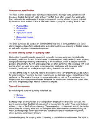 Sump pumps specification
The need to drain excess water from flooded basements, drainage wells, construction of
trenches, flooded during high water or heavy rainfall, there often enough. For wastewater
from various tanks used special drainage pumps which provide efficient pumping polluted
liquids with a small amount of solids. The most common pump for pumping water is used:
 Public utilities
 Construction
 Industrial
 Agricultural sector
 Residential Houses
 Pools
The drain pump can be used as an element of the fluid flow of exhaust filter or as a stand-
alone installation to perform a stand-alone task: cleaning the pool, draining of flooded cellars,
as well as for irrigation or watering the garden.
Features of sump pumps for pumping water
Unlike other types of hydraulic equipment, pumps for pumping water can handle liquids
containing solids and fibrous. Pumped water pump enough so rarely perfectly clean, so pump
design provides high reliability and durability of the installation, which is easy to cope with
particles of diameter 3-12 mm. Drainage pumps are often combined into one group with fecal
pumps, which are used for sewage systems and can easily cope with the waste water
containing solid particles are large enough or long, thanks to a special cutter.
The task of the pump for pumping water is the water rise to a very great height, as do pumps
for water systems. Therefore, the main requirements for drainage pumps - reliability and high
performance. The work of drainage pumps provides electric motors. The plants are from
single-phase and three-phase networks. However, for use in cases remote from power lines,
and there are places pumps internal combustion engine.
Types of sump pumps
By mounting the pump for pumping water can be:
 Surface
 Immersion.
Surface pumps are mounted on a special platform directly above the water reservoir. The
pump connected to a flexible inlet pipe, which is lowered into the water. Thus, water is taken
without contact of the fluid pump housing. These operating conditions can simplify the design
of the pump for pumping water and not to impose strict requirements for waterproofing the
motor. Surface pumps can be stationary and portable and are used almost everywhere,
where pumping water in any amount.
Submersible pump for pumping water completely or partially immersed in water. The liquid is
 