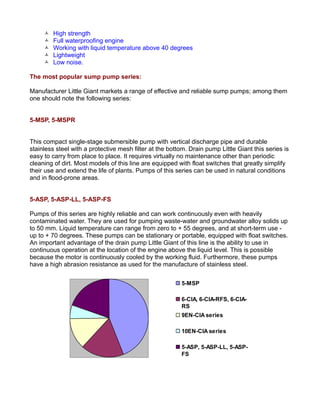  High strength
 Full waterproofing engine
 Working with liquid temperature above 40 degrees
 Lightweight
 Low noise.
The most popular sump pump series:
Manufacturer Little Giant markets a range of effective and reliable sump pumps; among them
one should note the following series:
5-MSP, 5-MSPR
This compact single-stage submersible pump with vertical discharge pipe and durable
stainless steel with a protective mesh filter at the bottom. Drain pump Little Giant this series is
easy to carry from place to place. It requires virtually no maintenance other than periodic
cleaning of dirt. Most models of this line are equipped with float switches that greatly simplify
their use and extend the life of plants. Pumps of this series can be used in natural conditions
and in flood-prone areas.
5-ASP, 5-ASP-LL, 5-ASP-FS
Pumps of this series are highly reliable and can work continuously even with heavily
contaminated water. They are used for pumping waste-water and groundwater alloy solids up
to 50 mm. Liquid temperature can range from zero to + 55 degrees, and at short-term use -
up to + 70 degrees. These pumps can be stationary or portable, equipped with float switches.
An important advantage of the drain pump Little Giant of this line is the ability to use in
continuous operation at the location of the engine above the liquid level. This is possible
because the motor is continuously cooled by the working fluid. Furthermore, these pumps
have a high abrasion resistance as used for the manufacture of stainless steel.
5-MSP
6-CIA, 6-CIA-RFS, 6-CIA-
RS
9EN-CIA series
10EN-CIA series
5-ASP, 5-ASP-LL, 5-ASP-
FS
 