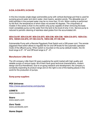 6-CIA, 6-CIA-RFS, 6-CIA-RS
In this line includes single-stage submersible pump with vertical discharge port that is used for
pumping ground water and storm water, drain basins, aeration ponds. The allowable size of
solid particles in the pumped water may be no more than 10 mm. Motor cooling is performed
by the fluid, the temperature of which does not exceed 40 degrees. The uniqueness of
models in this series is that it is the world's only pump capable of when removing the base
mesh completely pump out the water from the tank to the level of only 3 mm. Service pump is
reduced to periodic cleaning of stainless steel grates from the accumulated dirt.
9EN-CIA-RF, 9EN-CIA-RF, 9EN-CIA-SFS, 9EN-CIM, 9EN-CIM, 10EN-CIA-SFS, 10EN-CIA-
SFS, 10ENH-CIA-SFS, HT-10E-CIA-FS, 10EN-CIM, HT-10E-CIM
Submersible Pump with a Remote Piggyback Float Switch and a 20ft power cord. The remote
piggyback float switch allows to regulate the On and Off levels for the automatic operation
mode of the effluent pump. When switch is mounted on the pump (default install.), the On
level range is 9"- 14" and Off level range is 2" - 6".
Manufacturer Little Giant
The US company Little Giant 30 years supplying the world market with high quality and
reliable pumps of various types. All of them have good technical characteristics, modern
design and Eco-friendliness. Due to on-going research and development, the company is
constantly expanding its product range and on the right is one of the leading places in the
world for the production of pumps.
Sump pump suppliers
PEX Universe
http://www.pexuniverse.com/pumps
LOWE’S
www.lowes.com
Sears
www.sears.com
Zoro Tools
www.zorotools.com
Home Depot
 