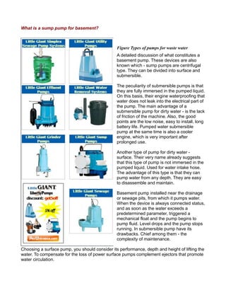 What is a sump pump for basement?
Figure Types of pumps for waste water
A detailed discussion of what constitutes a
basement pump. These devices are also
known which - sump pumps are centrifugal
type. They can be divided into surface and
submersible.
The peculiarity of submersible pumps is that
they are fully immersed in the pumped liquid.
On this basis, their engine waterproofing that
water does not leak into the electrical part of
the pump. The main advantage of a
submersible pump for dirty water - is the lack
of friction of the machine. Also, the good
points are the low noise, easy to install, long
battery life. Pumped water submersible
pump at the same time is also a cooler
engine, which is very important after
prolonged use.
Another type of pump for dirty water -
surface. Their very name already suggests
that this type of pump is not immersed in the
pumped liquid. Used for water intake hose.
The advantage of this type is that they can
pump water from any depth. They are easy
to disassemble and maintain.
Basement pump installed near the drainage
or sewage pits, from which it pumps water.
When the device is always connected status,
and as soon as the water exceeds a
predetermined parameter, triggered a
mechanical float and the pump begins to
pump fluid. Level drops and the pump stops
running. In submersible pump have its
drawbacks. Chief among them - the
complexity of maintenance.
Choosing a surface pump, you should consider its performance, depth and height of lifting the
water. To compensate for the loss of power surface pumps complement ejectors that promote
water circulation.
 