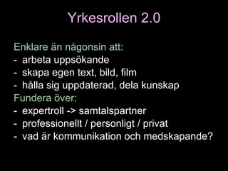 Yrkesrollen 2.0 Enklare än någonsin att : arbeta uppsökande skapa egen text, bild, film hålla sig uppdaterad, dela kunskap Fundera över : expertroll -> samtalspartner professionellt / personligt / privat vad är kommunikation och medskapande? 
