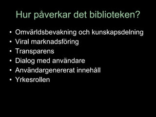 Hur påverkar det biblioteken? Omvärldsbevakning och kunskapsdelning Viral marknadsföring  Transparens Dialog med användare Användargenererat innehåll Yrkesrollen 