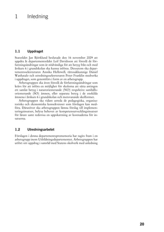 1        Inledning




1.1      Uppdraget
Statsrådet Jan Björklund beslutade den 16 november 2009 att
uppdra åt departementsrådet Leif Davidsson att föreslå de för-
fattningsändringar som är nödvändiga för att betyg från och med
årskurs 6 i grundskolan ska kunna införas. Dessutom ska depar-
tementssekreteraren Annika Hellewell, rättssakkunnige Daniel
Wanhatalo och utredningssekreteraren Peter Franklin medverka
i uppdraget, som genomförs i form av en arbetsgrupp.
   Arbetsgruppen ska även föreslå de författningsändringar som
krävs för att införa en möjlighet för skolorna att sätta antingen
ett samlat betyg i naturorienterande (NO) respektive samhälls-
orienterande (SO) ämnen, eller separata betyg i de enskilda
ämnena i årskurs 6 i grundskolan och motsvarande skolformer.
   Arbetsgruppen ska vidare utreda de pedagogiska, organisa-
toriska och ekonomiska konsekvenser som förslagen kan med-
föra. Därutöver ska arbetsgruppen lämna förslag till implemen-
teringsinsatser, belysa behovet av kompetensutvecklingsinsatser
för lärare samt redovisa en uppskattning av kostnaderna för in-
satserna.


1.2      Utredningsarbetet
Förslagen i denna departementspromemoria har tagits fram i en
arbetsgrupp inom Utbildningsdepartementet. Arbetsgruppen har
utfört sitt uppdrag i samråd med Statens skolverk med anledning




                                                                    20
 