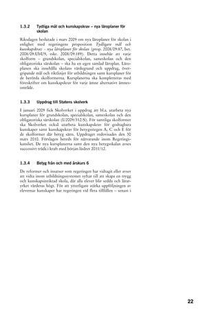 1.3.2    Tydliga mål och kunskapskrav – nya läroplaner för
         skolan

Riksdagen beslutade i mars 2009 om nya läroplaner för skolan i
enlighet med regeringens proposition Tydligare mål och
kunskapskrav – nya läroplaner för skolan (prop. 2008/09:87, bet.
2008/09:UbU9, rskr. 2008/09:189). Detta innebär att varje
skolform – grundskolan, specialskolan, sameskolan och den
obligatoriska särskolan – ska ha en egen samlad läroplan. Läro-
planen ska innehålla skolans värdegrund och uppdrag, över-
gripande mål och riktlinjer för utbildningen samt kursplaner för
de berörda skolformerna. Kursplanerna ska kompletteras med
föreskrifter om kunskapskrav för varje ämne alternativt ämnes-
område.


1.3.3    Uppdrag till Statens skolverk

I januari 2009 fick Skolverket i uppdrag att bl.a. utarbeta nya
kursplaner för grundskolan, specialskolan, sameskolan och den
obligatoriska särskolan (U2009/312/S). För samtliga skolformer
ska Skolverket också utarbeta kunskapskrav för godtagbara
kunskaper samt kunskapskrav för betygsstegen A, C och E för
de skolformer där betyg sätts. Uppdraget redovisades den 30
mars 2010. Förslagen bereds för närvarande inom Regerings-
kansliet. De nya kursplanerna samt den nya betygsskalan avses
successivt träda i kraft med början läsåret 2011/12.


1.3.4    Betyg från och med årskurs 6

De reformer och insatser som regeringen har vidtagit eller avser
att vidta inom utbildningssystemet syftar till att skapa en trygg
och kunskapsinriktad skola, där alla elever blir sedda och lärar-
yrket värderas högt. För att ytterligare stärka uppföljningen av
elevernas kunskaper har regeringen vid flera tillfällen – senast i




                                                                     22
 