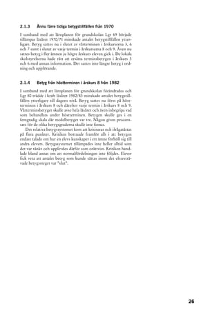 2.1.3     Ännu färre tidiga betygstillfällen från 1970

I samband med att läroplanen för grundskolan Lgr 69 började
tillämpas läsåret 1970/71 minskade antalet betygstillfällen ytter-
ligare. Betyg sattes nu i slutet av vårterminen i årskurserna 3, 6
och 7 samt i slutet av varje termin i årskurserna 8 och 9. Även nu
sattes betyg i fler ämnen ju högre årskurs eleven gick i. De lokala
skolstyrelserna hade rätt att ersätta terminsbetygen i årskurs 3
och 6 med annan information. Det sattes inte längre betyg i ord-
ning och uppförande.


2.1.4     Betyg från höstterminen i årskurs 8 från 1982
I samband med att läroplanen för grundskolan förändrades och
Lgr 80 trädde i kraft läsåret 1982/83 minskade antalet betygstill-
fällen ytterligare till dagens nivå. Betyg sattes nu först på höst-
terminen i årskurs 8 och därefter varje termin i årskurs 8 och 9.
Vårterminsbetyget skulle avse hela läsåret och även inbegripa vad
som behandlats under höstterminen. Betygen skulle ges i en
femgradig skala där medelbetyget var tre. Någon given procent-
sats för de olika betygsgraderna skulle inte finnas.
    Det relativa betygssystemet kom att kritiseras och ifrågasättas
på flera punkter. Kritiken bottnade framför allt i att betygen
endast talade om hur en elevs kunskaper i ett ämne förhöll sig till
andra elevers. Betygssystemet tillämpades inte heller alltid som
det var tänkt och upplevdes därför som orättvist. Kritiken hand-
lade bland annat om att normalfördelningen inte följdes. Elever
fick veta att antalet betyg som kunde sättas inom det eftersträ-
vade betygssteget var ”slut”.




                                                                      26
 