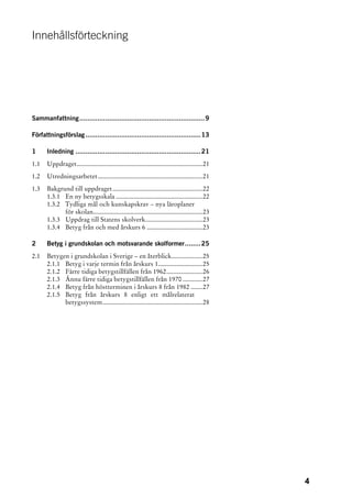 Innehållsförteckning




Sammanfattning ...............................................................9

Författningsförslag ..........................................................13

1     Inledning ...............................................................21
1.1   Uppdraget.............................................................................21
1.2   Utredningsarbetet................................................................21
1.3   Bakgrund till uppdraget .......................................................22
      1.3.1 En ny betygsskala .....................................................22
      1.3.2 Tydliga mål och kunskapskrav – nya läroplaner
            för skolan...................................................................23
      1.3.3 Uppdrag till Statens skolverk...................................23
      1.3.4 Betyg från och med årskurs 6 ..................................23

2     Betyg i grundskolan och motsvarande skolformer........25
2.1   Betygen i grundskolan i Sverige – en återblick...................25
      2.1.1 Betyg i varje termin från årskurs 1...........................25
      2.1.2 Färre tidiga betygstillfällen från 1962......................26
      2.1.3 Ännu färre tidiga betygstillfällen från 1970 ............27
      2.1.4 Betyg från höstterminen i årskurs 8 från 1982 .......27
      2.1.5 Betyg från årskurs 8 enligt ett målrelaterat
            betygssystem.............................................................28




                                                                                                 4
 
