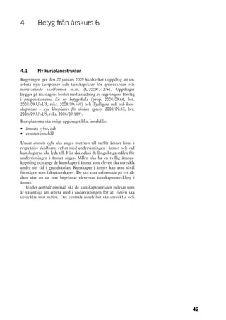 4         Betyg från årskurs 6




4.1       Ny kursplanestruktur
Regeringen gav den 22 januari 2009 Skolverket i uppdrag att ut-
arbeta nya kursplaner och kunskapskrav för grundskolan och
motsvarande skolformer m.m. (U2009/312/S). Uppdraget
bygger på riksdagens beslut med anledning av regeringens förslag
i propositionerna En ny betygsskala (prop. 2008/09:66, bet.
2008/09:UbU5, rskr. 2008/09:169) och Tydligare mål och kun-
skapskrav – nya läroplaner för skolan (prop. 2008/09:87, bet.
2008/09:UbU9, rskr. 2008/09:189).
Kursplanerna ska enligt uppdraget bl.a. innehålla:
• ämnets syfte, och
• centralt innehåll

Under ämnets syfte ska anges motiven till varför ämnet finns i
respektive skolform, syftet med undervisningen i ämnet och vad
kunskaperna ska leda till. Här ska också de långsiktiga målen för
undervisningen i ämnet anges. Målen ska ha en tydlig ämnes-
koppling och ange de kunskaper i ämnet som eleven ska utveckla
under sin tid i grundskolan. Kunskaper i ämnet kan avse såväl
förmågor som faktakunskaper. De ska vara utformade på ett så-
dant sätt att de inte begränsar elevernas kunskapsutveckling i
ämnet.
   Under centralt innehåll ska de kunskapsområden belysas som
är väsentliga att arbeta med i undervisningen för att eleven ska
utvecklas mot målen. Det centrala innehållet ska utvecklas och




                                                                    42
 
