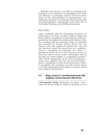 Skolverket redovisade den 1 mars 2010 en utvärdering av till-
lämpningen av den individuella utvecklingsplanen med omdö-
men. Resultaten i utvärderingen stämmer väl överens med de
brister som bl.a. Skolinspektionen har uppmärksammat i sina
inspektioner. Resultaten av utvärderingen bereds för närvarande
inom Regeringskansliet. Arbetsgruppen avstår därför från att
föreslå någon förändring av den skriftliga informationen.


Betyg i språkval

Under utredningens gång har arbetsgruppen konstaterat att
undervisningen i de ämnen som ingår i språkval vanligtvis på-
börjas i årskurs 6 i grundskolan och sameskolan samt i årskurs 7 i
specialskolan. Som språkval ska moderna språk erbjudas. I stället
för ett modernt språk kan modersmål, svenska som andraspråk
och teckenspråk för hörande erbjudas. Eleverna kan även
erbjudas svenska eller engelska som språkval men i dessa fall
sätts inga betyg i ämnet. Om betyg ska ges även i språkvalet i
årskurs 6 i grundskolan och sameskolan och i årskurs 7 i
specialskolan innebär det att ett första betyg kan komma att
sättas efter endast en termins studier. Arbetsgruppen anser att
det skulle vara mindre lämpligt ur en pedagogisk synvinkel. I
stället föreslår arbetsgruppen att det första terminsbetyget i
ämnena inom språkvalet sätts från och med höstterminen i
årskurs 7 i grundskolan och från och med höstterminen i årskurs
8 i specialskolan. För sameskolan, som endast omfattar årskurs
1–6, innebär arbetsgruppens förslag således att betyg inte alls ska
sättas i språkval i denna skolform.


4.5       Betyg i årskurs 6 i samhällsorienterande (SO)
          respektive naturorienterande (NO) ämnen

 Arbetsgruppens förslag: Bestämmelser ska införas i skol-
 lagen som gör det möjligt för rektorn att bestämma att det




                                                           47
 