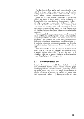 Det kan inte uteslutas att betygssättningen innebär att det
ställs krav på en tydligare och mera konsekvent formulerad
uppföljning av elevernas kunskaper. De tillkommande kunskaps-
kraven i årskurs 6 kommer sannolikt att bidra till detta.
   Betyg från och med årskurs 6 kan också få den positiva
effekten att läraren får lättare att föra samtal med eleven och
dennes föräldrar om undervisningen. Kunskapskraven i årskurs 6
och tidiga betyg skapar även ett verktyg för lärarna i en skola att
sinsemellan föra samtal om bedömning och undervisning. Kun-
skapskraven, den skriftliga individuella utvecklingsplanen med
omdömen och tidiga betyg kan också få till effekt att både elever
och föräldrar får bättre klart för sig vilka krav som ställs i under-
visningen.
   Sammantaget bedömer arbetsgruppen att konsekvenserna för
eleven och föräldrar av att betyg sätts i årskurs 6 innebär en ökad
tydlighet och en bättre information om elevens prestationer och
kunskaper. I det framåtsyftande arbetet med främst den indivi-
duella utvecklingsplanen, men även med utvecklingssamtalet och
de skriftliga omdömena, uppmärksammas också vad eleven be-
höver förbättra i sitt skolarbete samt elevens eventuella behov av
stöd.
   Konsekvenserna för en skola att varje elev ska bedömas i alla
ämnen efter de första sex åren ger också signaler om kvaliteten
på skolans samlade undervisning. Tas dessa om hand kan de
också ligga till grund för skolans kvalitetsutveckling och plane-
ring av det pedagogiska förbättringsarbetet.


5.2       Konsekvenserna för barn
Enligt barnkonventionens artikel 3 ska vid alla åtgärder som rör
barn, barnets bästa komma i främsta rummet. Principen speglas
också i propositionen Den nya skollagen – för kunskap, valfrihet
och trygghet (prop. 2009/10:165) där det förtydligas att i all ut-
bildning och annan verksamhet som rör barn ska barnets bästa
vara utgångspunkt (1 kap. 10 §). Principen om barnets bästa




                                                             53
 