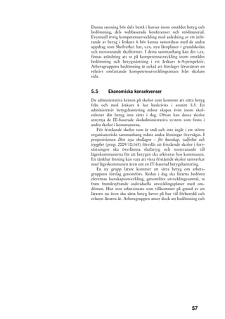 Denna satsning bör dels bestå i kurser inom området betyg och
bedömning, dels webbaserade konferenser och stödmaterial.
Eventuell övrig kompetensutveckling med anledning av ett infö-
rande av betyg i årskurs 6 bör kunna samordnas med de andra
uppdrag som Skolverket har, t.ex. nya läroplaner i grundskolan
och motsvarande skolformer. I detta sammanhang kan det t.ex.
finnas anledning att se på kompetensutveckling inom området
bedömning och betygssättning i ett årskurs 6–9-perspektiv.
Arbetsgruppens bedömning är också att förslaget förutsätter en
relativt omfattande kompetensutvecklingsinsats från skolans
sida.


5.5       Ekonomiska konsekvenser
De administrativa kraven på skolor som kommer att sätta betyg
från och med årskurs 6 har beskrivits i avsnitt 5.3. En
administrativ betygshantering måste skapas även inom skol-
enheter där betyg inte sätts i dag. Oftast kan dessa skolor
utnyttja de IT-baserade skoladministrativa system som finns i
andra skolor i kommunerna.
    För fristående skolor som är små och inte ingår i ett större
organisatoriskt sammanhang måste andra lösningar övervägas. I
propositionen Den nya skollagen – för kunskap, valfrihet och
trygghet (prop. 2009/10:165) föreslås att fristående skolor i fort-
sättningen ska överlämna slutbetyg och motsvarande till
lägeskommunerna för att betygen ska arkiveras hos kommunen.
En tänkbar lösning kan vara att vissa fristående skolor samverkar
med lägeskommunen även om en IT-baserad betygshantering.
    En ny grupp lärare kommer att sätta betyg om arbets-
gruppens förslag genomförs. Redan i dag ska lärarna bedöma
elevernas kunskapsutveckling, genomföra utvecklingssamtal, ta
fram framåtsyftande individuella utvecklingsplaner med om-
dömen. Hur stor arbetsinsats som tillkommer på grund av att
läraren nu även ska sätta betyg beror på hur väl förberedd och
erfaren läraren är. Arbetsgruppen anser dock att bedömning och




                                                           57
 