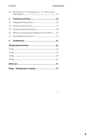 Ds 2010:15                                                                                Innehållsförteckning



4.6     Konsekvenser för kursplanerna av att införa betyg
        från årskurs 6........................................................................51

5       Konsekvensutredning...............................................53
5.1     Pedagogiska konsekvenser ..................................................53
5.2     Konsekvenserna för barn.....................................................54
5.3     Organisatoriska konsekvenser ............................................56
5.4     Behovet av kompetensutvecklingsinsatser för lärare.........57
5.5     Ekonomiska konsekvenser ..................................................58

6       Ikraftträdande.........................................................61

Författningskommentarer.................................................63
10 kap. ............................................................................................63
11 kap. ............................................................................................65
12 kap. ............................................................................................66
13 kap. ............................................................................................67

Referenser .....................................................................71

Bilaga – Arbetsgruppens uppdrag .....................................73




                                                                                                    7




                                                                                                                 6
 