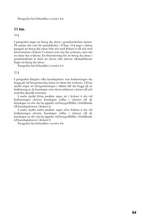 Paragrafen har behandlats i avsnitt 4.6.


11 kap.
19 §

I paragrafen anges att betyg ska sättas i grundsärskolans ämnen.
På samma sätt som för grundskolan i 10 kap. 15 § anges i denna
paragraf att betyg ska sättas från och med årskurs 6 till och med
höstterminen i årskurs 9 i ämnen som inte har avslutats, samt när
ett ämne har avslutats. En förutsättning för att betyg ska sättas i
grundsärskolan är dock att eleven eller elevens vårdnadshavare
begär att betyg ska sättas.
   Paragrafen har behandlats i avsnitt 4.4.

22 §

I paragrafen klargörs vilka kunskapskrav som bedömningen ska
bygga på vid betygssättning innan ett ämne har avslutats. I första
stycket anges att betygssättningen i sådana fall ska bygga på en
bedömning av de kunskaper som eleven inhämtat i ämnet till och
med den aktuella terminen.
     I andra stycket första punkten anges att i årskurs 6 ska vid
bedömningen elevens kunskaper ställas i relation till de
kunskaper en elev ska ha uppnått vid betygstillfället i förhållande
till kunskapskraven i årskurs 6.
     I andra stycket andra punkten anges efter årskurs 6 ska vid
bedömningen elevens kunskaper ställas i relation till de
kunskaper en elev ska ha uppnått vid betygstillfället i förhållande
till kunskapskraven i årskurs 9.
     Paragrafen har behandlats i avsnitt 4.6.




                                                                      64
 
