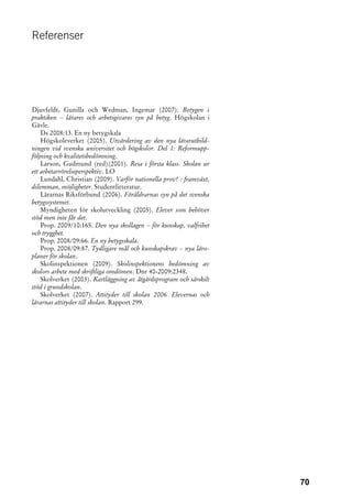 Referenser




Djuvfeldt, Gunilla och Wedman, Ingemar (2007). Betygen i
praktiken – lärares och arbetsgivares syn på betyg. Högskolan i
Gävle.
    Ds 2008:13. En ny betygskala
    Högskoleverket (2005). Utvärdering av den nya lärarutbild-
ningen vid svenska universitet och högskolor. Del 1: Reformupp-
följning och kvalitetsbedömning.
    Larson, Gudmund (red)(2001). Resa i första klass. Skolan ur
ett arbetarrörelseperspektiv. LO
    Lundahl, Christian (2009). Varför nationella prov? : framväxt,
dilemman, möjligheter. Studentlitteratur.
    Lärarnas Riksförbund (2006). Föräldrarnas syn på det svenska
betygssystemet.
    Myndigheten för skolutveckling (2005). Elever som behöver
stöd men inte får det.
    Prop. 2009/10:165. Den nya skollagen – för kunskap, valfrihet
och trygghet.
    Prop. 2008/09:66. En ny betygsskala.
    Prop. 2008/09:87. Tydligare mål och kunskapskrav – nya läro-
planer för skolan.
    Skolinspektionen (2009). Skolinspektionens bedömning av
skolors arbete med skriftliga omdömen. Dnr 40-2009:2348.
    Skolverket (2003). Kartläggning av åtgärdsprogram och särskilt
stöd i grundskolan.
    Skolverket (2007). Attityder till skolan 2006. Elevernas och
lärarnas attityder till skolan. Rapport 299.




                                                                     70
 