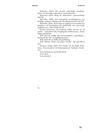 Referenser                                                      Ds 2010:15



             Skolverket (2007). Hur används individuella utvecklings-
         planer. En studie efter införandet av nya bestämmelser.
             Skolverket (2008). Betyg och studieresultat i gymnasieskolan
         2007/08.
             Skolverket (2008). Den individuella utvecklingsplanen med
         skriftliga omdömen. Allmänna råd. Beställningsnummer: 08:1071
             Skolverket (2009). Redovisning av uppdrag om att utarbeta nya
         kursplaner och kunskapskrav för grundskolan och motsvarande
         skolformer m.m. (Dnr U2009/312/S).
             Sveriges kommuner och landsting (2009). Konsten att nå
         resultat – erfarenheter från framgångsrika skolkommuner. Analys
         Öppna jämförelser.
             SOU 2007:28. Tydliga mål och kunskapskrav i grundskolan -
         Förslag till nytt mål- och uppföljningssystem.
             SOU 2008:109. En hållbar lärarutbildning.
             SOU 2009:64. Flickor och pojkar i skolan - hur jämställt är
         det?
             Svensson, Ulrika (2007) Det svenska och det finska skolsy-
         stemet. Examensarbete vid lärarprogrammet. Karlstads Univer-
         sitet.
             www.skolverket.se/sb/d/208/a/6338
             www.edu.fi
             www.minedu.fi




         72




                                                                  71
 