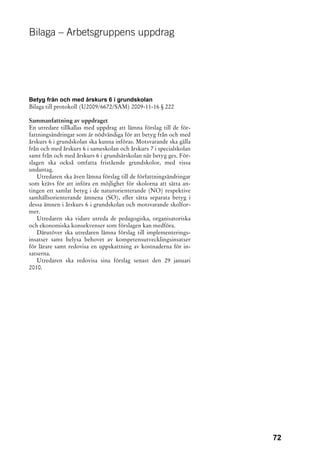 Bilaga – Arbetsgruppens uppdrag




Betyg från och med årskurs 6 i grundskolan
Bilaga till protokoll (U2009/6672/SAM) 2009-11-16 § 222

Sammanfattning av uppdraget
En utredare tillkallas med uppdrag att lämna förslag till de för-
fattningsändringar som är nödvändiga för att betyg från och med
årskurs 6 i grundskolan ska kunna införas. Motsvarande ska gälla
från och med årskurs 6 i sameskolan och årskurs 7 i specialskolan
samt från och med årskurs 6 i grundsärskolan när betyg ges. För-
slagen ska också omfatta fristående grundskolor, med vissa
undantag.
   Utredaren ska även lämna förslag till de författningsändringar
som krävs för att införa en möjlighet för skolorna att sätta an-
tingen ett samlat betyg i de naturorienterande (NO) respektive
samhällsorienterande ämnena (SO), eller sätta separata betyg i
dessa ämnen i årskurs 6 i grundskolan och motsvarande skolfor-
mer.
   Utredaren ska vidare utreda de pedagogiska, organisatoriska
och ekonomiska konsekvenser som förslagen kan medföra.
   Därutöver ska utredaren lämna förslag till implementerings-
insatser samt belysa behovet av kompetensutvecklingsinsatser
för lärare samt redovisa en uppskattning av kostnaderna för in-
satserna.
   Utredaren ska redovisa sina förslag senast den 29 januari
2010.




                                                                    72
 