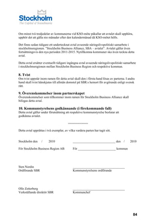 Om minst två tredjedelar av kommunerna vid KSO-möte påkallar att avtalet skall upphöra,
upphör det att gälla nio månader efter den kalendermånad då KSO-mötet hölls.

Det finns sedan tidigare ett undertecknat avtal avseende näringslivspolitiskt samarbete i
stockholmsregionen. ”Stockholm Business Alliance, SBA – avtalet”. Avtalet gäller även
fortsättningsvis den nya perioden 2011-2015. Nytillkomna kommuner ska även teckna detta
avtal.

Detta avtal ersätter eventuellt tidigare ingångna avtal avseende näringslivspolitiskt samarbete
i stockholmsregionen mellan Stockholm Business Region och respektive kommun.

8. Tvist
Om tvist uppstår inom ramen för detta avtal skall den i första hand lösas av parterna. I andra
hand skall tvist hänskjutas till allmän domstol på SBR:s hemort för avgörande enligt svensk
rätt.

9. Överenskommelser inom partnerskapet
Överenskommelser som tillkommer inom ramen för Stockholm Business Alliance skall
bifogas detta avtal.

10. Kommunstyrelsens godkännande (i förekommande fall)
Detta avtal gäller under förutsättning att respektive kommunstyrelse beslutar att
godkänna avtalet.

                                         -------------------

Detta avtal upprättas i två exemplar, av vilka vardera parten har tagit sitt.


Stockholm den      /     2010                ___________________________ den         /    2010

För Stockholm Business Region AB             För ________________________ kommun




Sten Nordin                                  _________________________________
Ordförande SBR                               Kommunstyrelsens ordförande




Olle Zetterberg                              _________________________________
Verkställande direktör SBR                   Kommunchef




                                                                                            84
 
