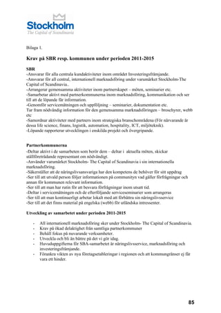 Bilaga 1.

Krav på SBR resp. kommunen under perioden 2011-2015

SBR
-Ansvarar för alla centrala kundaktiviteter inom området Investeringsfrämjande.
-Ansvarar för all central, internationell marknadsföring under varumärket Stockholm-The
Capital of Scandinavia..
-Arrangerar gemensamma aktiviteter inom partnerskapet – möten, seminarier etc.
-Samarbetar aktivt med partnerkommunerna inom marknadsföring, kommunikation och ser
till att de löpande får information.
-Genomför servicemätningen och uppföljning – seminarier, dokumentation etc.
Tar fram nödvändig information för den gemensamma marknadsföringen – broschyrer, webb
etc
-Samordnar aktiviteter med partners inom strategiska branschområdena (För närvarande är
dessa life science, finans, logistik, automation, hospitality, ICT, miljöteknik).
-Löpande rapporterar utvecklingen i enskilda projekt och övergripande.


Partnerkommunerna
-Deltar aktivt i de samarbeten som berör dem – deltar i aktuella möten, skickar
ställföreträdande representant om nödvändigt.
-Använder varumärket Stockholm- The Capital of Scandinavia i sin internationella
marknadsföring.
-Säkerställer att de näringslivsansvariga har den kompetens de behöver för sitt uppdrag
-Ser till att utvald person följer informationen på communityn vad gäller förfrågningar och
annan för kommunen relevant information.
-Ser till att man har rutin för att besvara förfrågningar inom utsatt tid.
-Deltar i servicemätningen och de efterföljande serviceseminarier som arrangeras
-Ser till att man kontinuerligt arbetar lokalt med att förbättra sin näringslivsservice
-Ser till att det finns material på engelska (webb) för utländska intressenter.

Utveckling av samarbetet under perioden 2011-2015

   -   All internationell marknadsföring sker under Stockholm- The Capital of Scandinavia.
   -   Krav på ökad delaktighet från samtliga partnerkommuner
   -   Behåll fokus på nuvarande verksamheter.
   -   Utveckla och bli än bättre på det vi gör idag.
   -   Huvuduppgifterna för SBA-samarbetet är näringslivsservice, marknadsföring och
       investeringsfrämjande.
   -   Förankra vikten av nya företagsetableringar i regionen och att kommungränser ej får
       vara ett hinder.




                                                                                              85
 