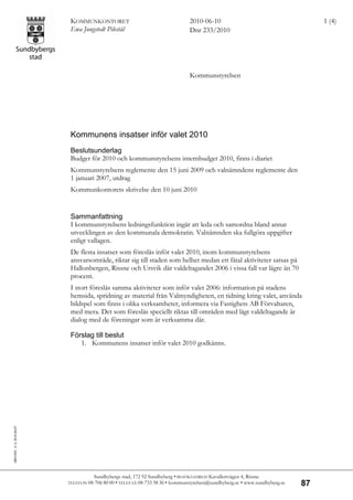 KOMMUNKONTORET                                     2010-06-10                                       1 (4)
                             Ewa Jungstedt Pilestål                             Dnr 233/2010




                                                                                Kommunstyrelsen




                             Kommunens insatser inför valet 2010
                             Beslutsunderlag
                             Budget för 2010 och kommunstyrelsens internbudget 2010, finns i diariet
                             Kommunstyrelsens reglemente den 15 juni 2009 och valnämndens reglemente den
                             1 januari 2007, utdrag
                             Kommunkontorets skrivelse den 10 juni 2010


                             Sammanfattning
                             I kommunstyrelsens ledningsfunktion ingår att leda och samordna bland annat
                             utvecklingen av den kommunala demokratin. Valnämnden ska fullgöra uppgifter
                             enligt vallagen.
                             De flesta insatser som föreslås inför valet 2010, inom kommunstyrelsens
                             ansvarsområde, riktar sig till staden som helhet medan ett fåtal aktiviteter satsas på
                             Hallonbergen, Rissne och Ursvik där valdeltagandet 2006 i vissa fall var lägre än 70
                             procent.
                             I stort föreslås samma aktiviteter som inför valet 2006: information på stadens
                             hemsida, spridning av material från Valmyndigheten, en tidning kring valet, använda
                             bildspel som finns i olika verksamheter, informera via Fastighets AB Förvaltaren,
                             med mera. Det som föreslås speciellt riktas till områden med lågt valdeltagande är
                             dialog med de föreningar som är verksamma där.

                             Förslag till beslut
                                1. Kommunens insatser inför valet 2010 godkänns.
SBG1001, v1.2, 2010-04-07




                                       Sundbybergs stad, 172 92 Sundbyberg • BESÖKSADRESS Kavallerivägen 4, Rissne
                            TELEFON 08-706 80 00 • TELEFAX 08-733 38 36 •
                                                                        kommunstyrelsen@sundbyberg.se • www.sundbyberg.se   87
 