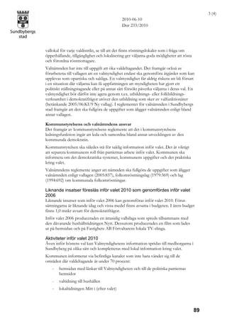 3 (4)
                                              2010-06-10
                                              Dnr 233/2010




vallokal för varje valdistrikt, se till att det finns röstningslokaler som i fråga om
öppethållande, tillgänglighet och lokalisering ger väljarna goda möjligheter att rösta
och förordna röstmottagare.
Valnämnden har inte till uppgift att öka valdeltagandet. Det framgår också av
förarbetena till vallagen att en valmyndighet endast ska genomföra åtgärder som kan
upplevas som opartiska och sakliga. En valmyndighet får aldrig riskera att bli försatt
i en situation där väljarna kan få uppfattningen att myndigheten har gjort ett
politiskt ställningstagande eller på annat sätt försökt påverka väljarna i deras val. En
valmyndighet bör därför inte agera genom t.ex. utbildnings- eller folkbildnings-
verksamhet i demokratifrågor utöver den utbildning som sker av valfunktionärer
(betänkande 2005/06:KU9 Ny vallag). I reglementet för valnämnden i Sundbybergs
stad framgår att den ska fullgöra de uppgifter som åligger valnämnden enligt bland
annat vallagen.

Kommunstyrelsens och valnämndens ansvar
Det framgår av kommunstyrelsens reglemente att det i kommunstyrelsens
ledningsfunktion ingår att leda och samordna bland annat utvecklingen av den
kommunala demokratin.
Kommunstyrelsen ska således stå för saklig information inför valet. Det är viktigt
att separera kommunens roll från partiernas arbete inför valet. Kommunen ska
informera om det demokratiska systemet, kommunens uppgifter och det praktiska
kring valet.
Valnämndens reglemente anger att nämnden ska fullgöra de uppgifter som åligger
valnämnden enligt vallagen (2005:837), folkomröstningslag (1979:369) och lag
(1994:692) om kommunala folkomröstningar.

Liknande insatser föreslås inför valet 2010 som genomfördes inför valet
2006
Liknande insatser som inför valet 2006 kan genomföras inför valet 2010. Förut-
sättningarna är liknande idag och vissa medel finns avsatta i budgeten. I årets budget
finns 1,0 mnkr avsatt för demokratifrågor.
Inför valet 2006 producerades en åttasidig valbilaga som spreds tillsammans med
den dåvarande hushållstidningen Nytt. Dessutom producerades en film som lades
ut på hemsidan och på Fastighets AB Förvaltarens lokala TV-slinga.

Aktiviteter inför valet 2010
Även inför höstens val kan Valmyndighetens information spridas till medborgarna i
Sundbyberg på olika sätt och kompletteras med lokal information kring valet.
Kommunen informerar via befintliga kanaler som inte bara vänder sig till de
områden där valdeltagande är under 70 procent:
    -   hemsidan med länkar till Valmyndigheten och till de politiska partiernas
        hemsidor
    -   valtidning till hushållen
    -   lokaltidningen Mitt i (efter valet)



                                                                                         89
 