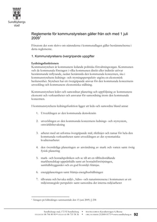 Reglemente för kommunstyrelsen gäller från och med 1 juli
20091
Förutom det som skrivs om nämnderna i kommunallagen gäller bestämmelserna i
detta reglemente.

1. Kommunstyrelsens övergripande uppgifter

Ledningsfunktionen
Kommunstyrelsen är kommunens ledande politiska förvaltningsorgan. Kommunen
och de kommunala företagen i vilka kommunen direkt eller indirekt utövar
bestämmande inflytande, nedan benämnda den kommunala koncernen, ska i
kommunstyrelsens lednings- och styrningsperspektiv utgöra en ekonomisk
beslutsenhet. Styrelsen har ett övergripande ansvar för den kommunala koncernens
utveckling och kommunens ekonomiska ställning.

Kommunstyrelsen leder och samordnar planering och uppföljning av kommunens
ekonomi och verksamheter och ansvarar för samordning inom den kommunala
koncernen.

I kommunstyrelsens ledningsfunktion ligger att leda och samordna bland annat

       1. Utvecklingen av den kommunala demokratin


       2. utvecklingen av den kommunala koncernens lednings- och styrsystem,
          omvärldsbevakning

       3. arbetet med att utforma övergripande mål, riktlinjer och ramar för hela den
          kommunala verksamheten samt utvecklingen av det systematiska
          kvalitetsarbetet

       4. den översiktliga planeringen av användning av mark och vatten samt övrig
          fysisk planering

       5. mark- och bostadspolitiken och se till att en tillfredsställande
          markberedskap upprätthålls samt att bostadsförsörjningen,
          samhällsbyggandet och en god livsmiljö främjas.

       6. energiplaneringen samt främja energihushållningen

       7. tillvarata och bevaka miljö-, hälso- och naturintressena i kommunen ur ett
          miljöstrategiskt perspektiv samt samordna det interna miljöarbetet




1   Antagen på fullmäktiges sammanträde den 15 juni 2009, § 258



               Sundbybergs stad, 172 92 Sundbyberg      BESÖKSADRESS Kavallerivägen 4, Rissne
     TELEFON   08-706 80 00  TELEFAX 08-733 38 36      ORG.NUMMER 212000-0175  www.sundbyberg.se   92
 