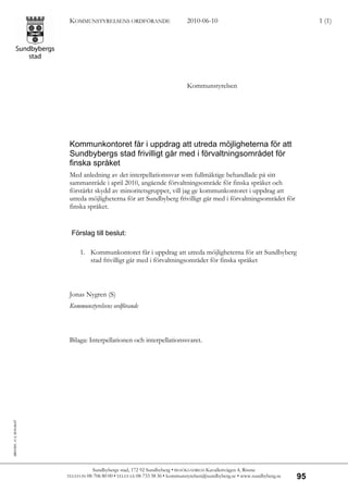 KOMMUNSTYRELSENS ORDFÖRANDE                        2010-06-10                                       1 (1)




                                                                                Kommunstyrelsen




                             Kommunkontoret får i uppdrag att utreda möjligheterna för att
                             Sundbybergs stad frivilligt går med i förvaltningsområdet för
                             finska språket
                             Med anledning av det interpellationssvar som fullmäktige behandlade på sitt
                             sammanträde i april 2010, angående förvaltningsområde för finska språket och
                             förstärkt skydd av minoritetsgrupper, vill jag ge kommunkontoret i uppdrag att
                             utreda möjligheterna för att Sundbyberg frivilligt går med i förvaltningsområdet för
                             finska språket.


                              Förslag till beslut:

                                  1. Kommunkontoret får i uppdrag att utreda möjligheterna för att Sundbyberg
                                     stad frivilligt går med i förvaltningsområdet för finska språket



                             Jonas Nygren (S)
                             Kommunstyrelsens ordförande



                             Bilaga: Interpellationen och interpellationssvaret.
SBG1001, v1.2, 2010-04-07




                                       Sundbybergs stad, 172 92 Sundbyberg • BESÖKSADRESS Kavallerivägen 4, Rissne
                            TELEFON 08-706 80 00 • TELEFAX 08-733 38 36 •
                                                                        kommunstyrelsen@sundbyberg.se • www.sundbyberg.se   95
 