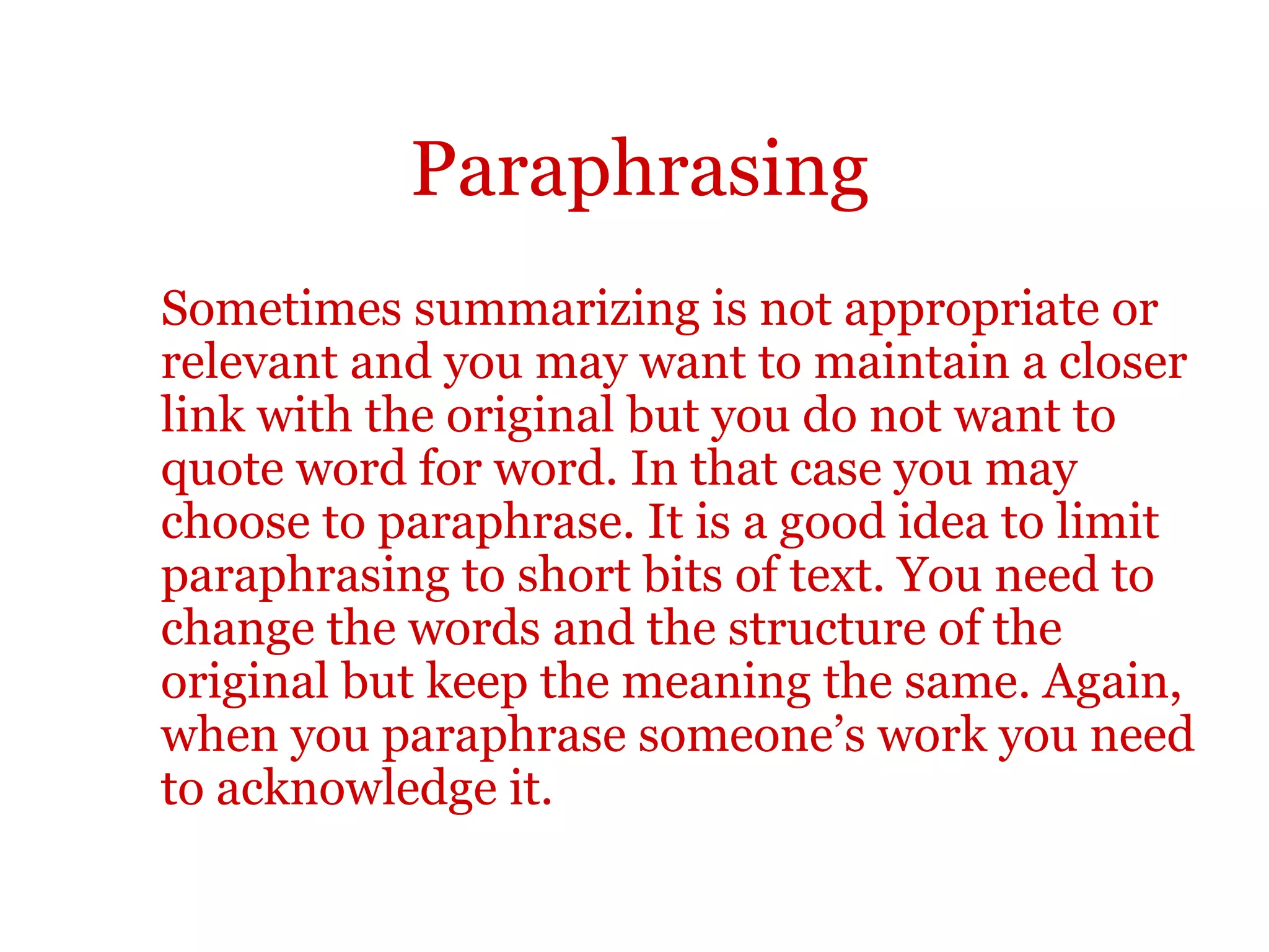 Paraphrasing
Sometimes summarizing is not appropriate or
relevant and you may want to maintain a closer
link with the original but you do not want to
quote word for word. In that case you may
choose to paraphrase. It is a good idea to limit
paraphrasing to short bits of text. You need to
change the words and the structure of the
original but keep the meaning the same. Again,
when you paraphrase someone’s work you need
to acknowledge it.
 