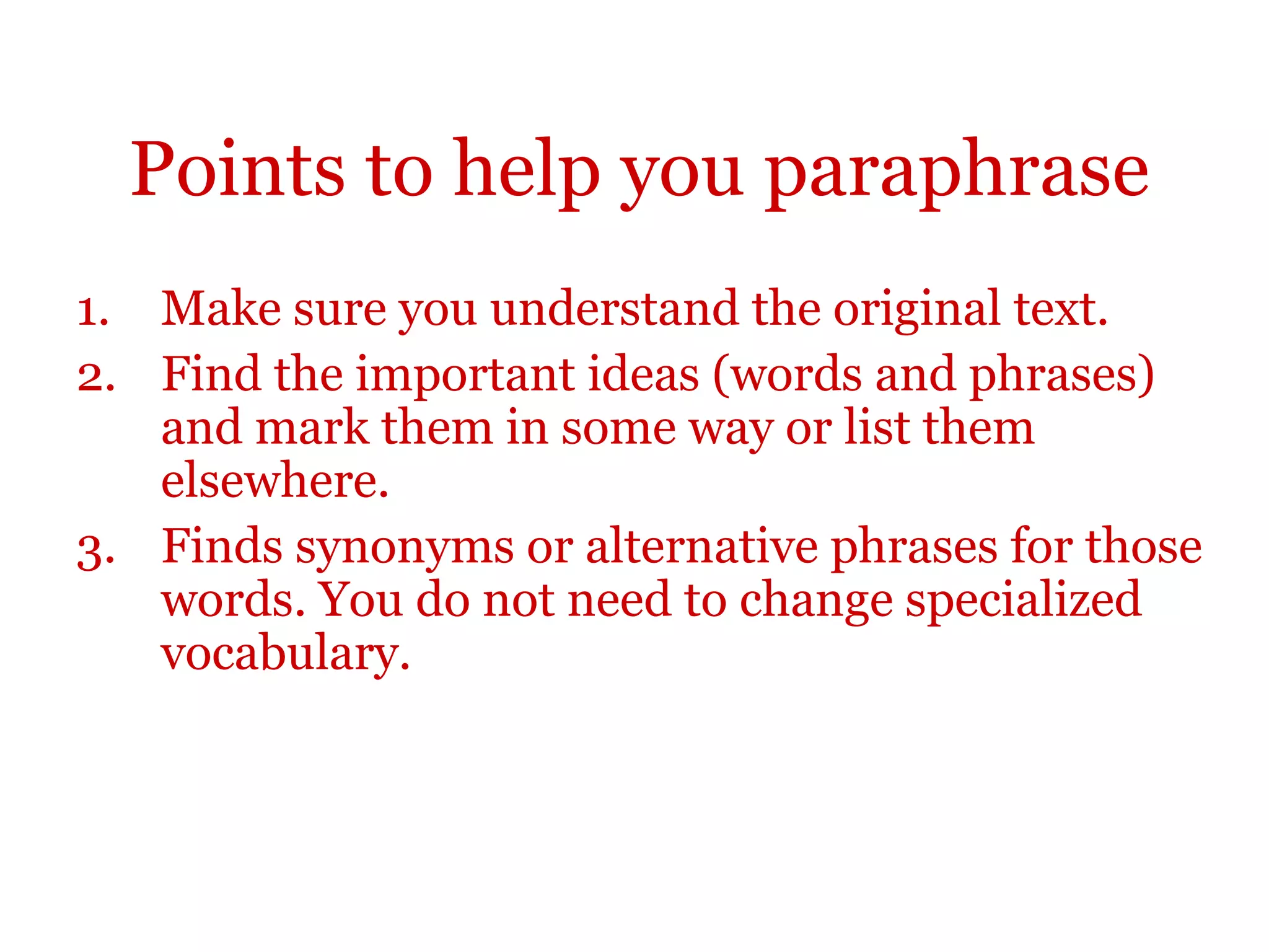 Points to help you paraphrase
1. Make sure you understand the original text.
2. Find the important ideas (words and phrases)
and mark them in some way or list them
elsewhere.
3. Finds synonyms or alternative phrases for those
words. You do not need to change specialized
vocabulary.
 