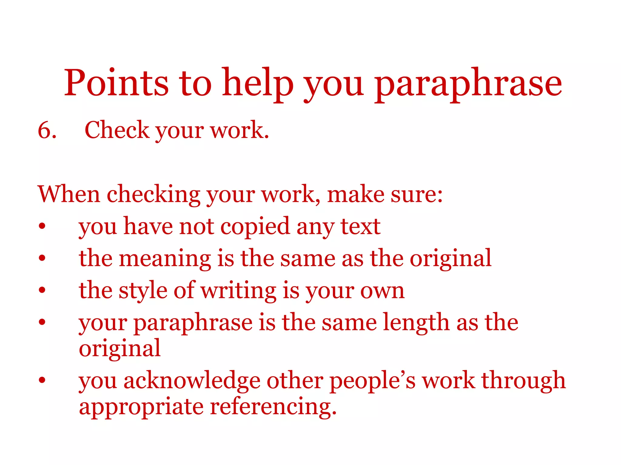 Points to help you paraphrase
6. Check your work.
When checking your work, make sure:
• you have not copied any text
• the meaning is the same as the original
• the style of writing is your own
• your paraphrase is the same length as the
original
• you acknowledge other people’s work through
appropriate referencing.
 