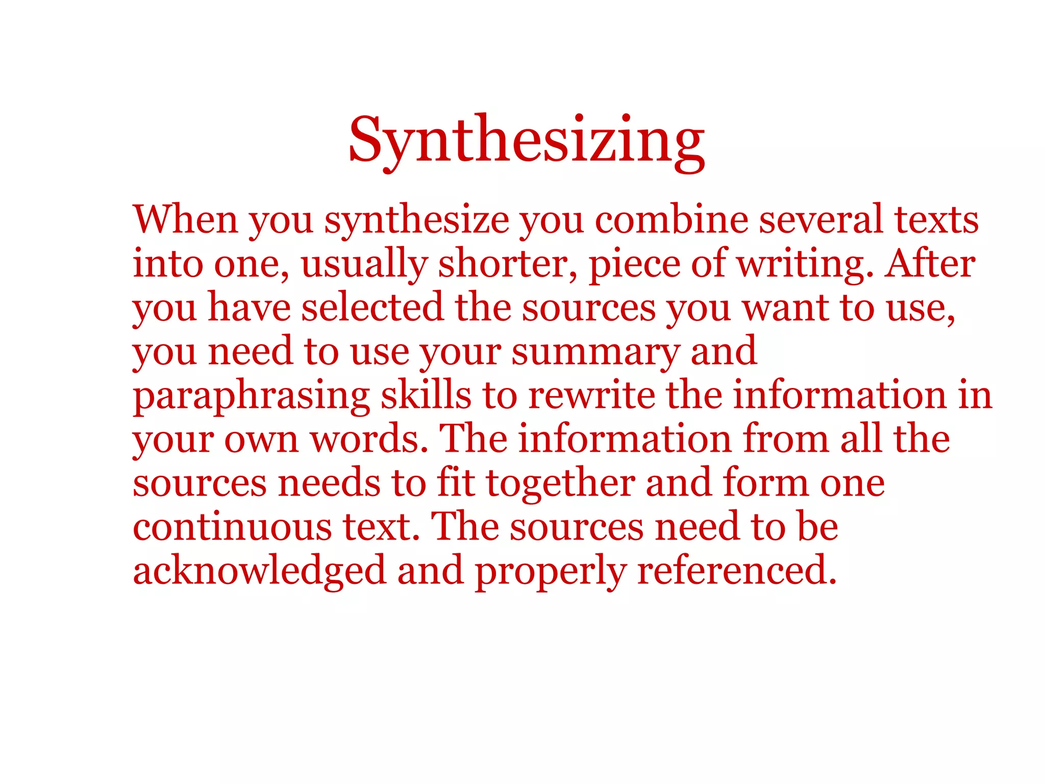 Synthesizing
When you synthesize you combine several texts
into one, usually shorter, piece of writing. After
you have selected the sources you want to use,
you need to use your summary and
paraphrasing skills to rewrite the information in
your own words. The information from all the
sources needs to fit together and form one
continuous text. The sources need to be
acknowledged and properly referenced.
 