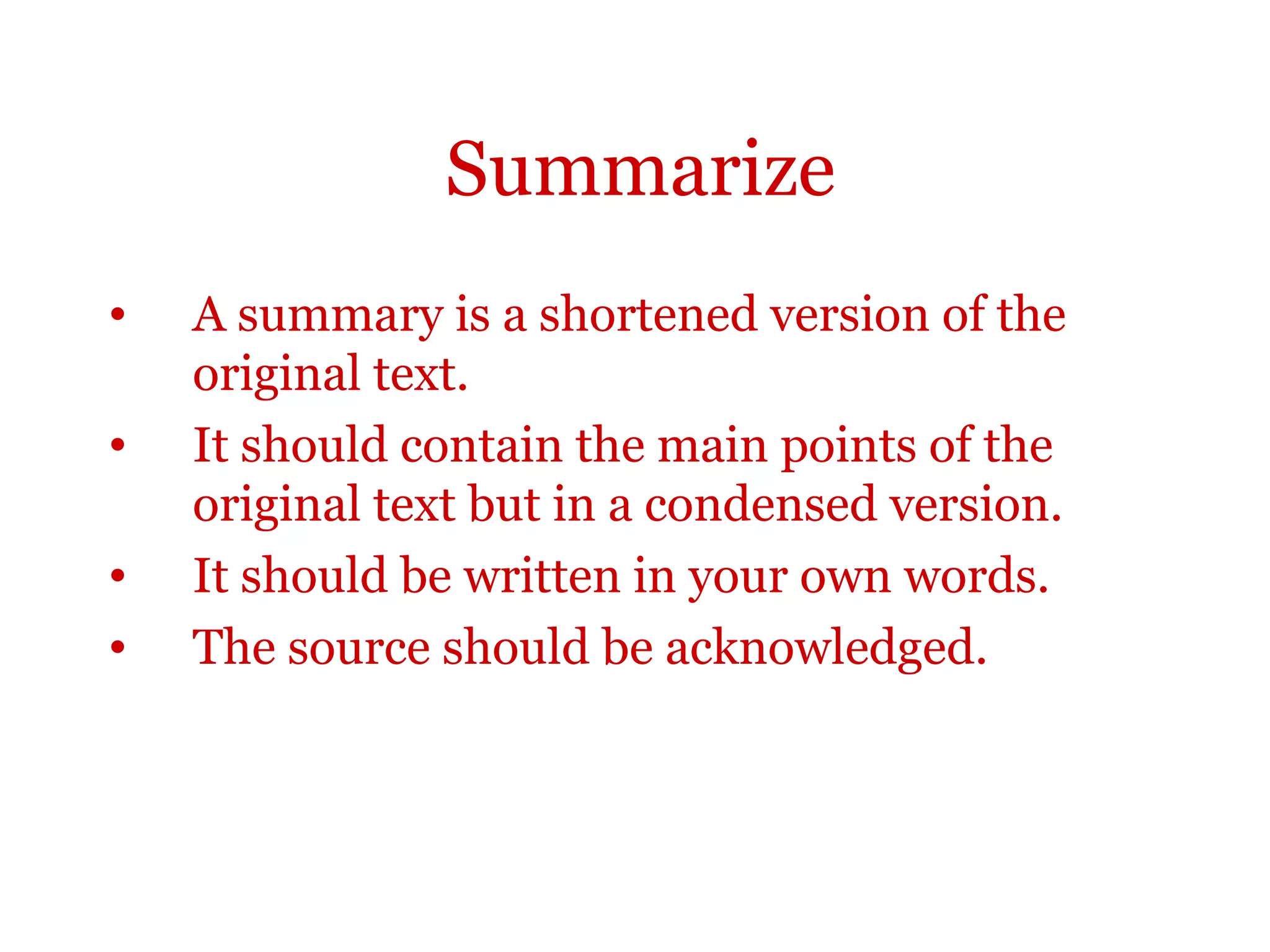 Summarize
• A summary is a shortened version of the
original text.
• It should contain the main points of the
original text but in a condensed version.
• It should be written in your own words.
• The source should be acknowledged.
 