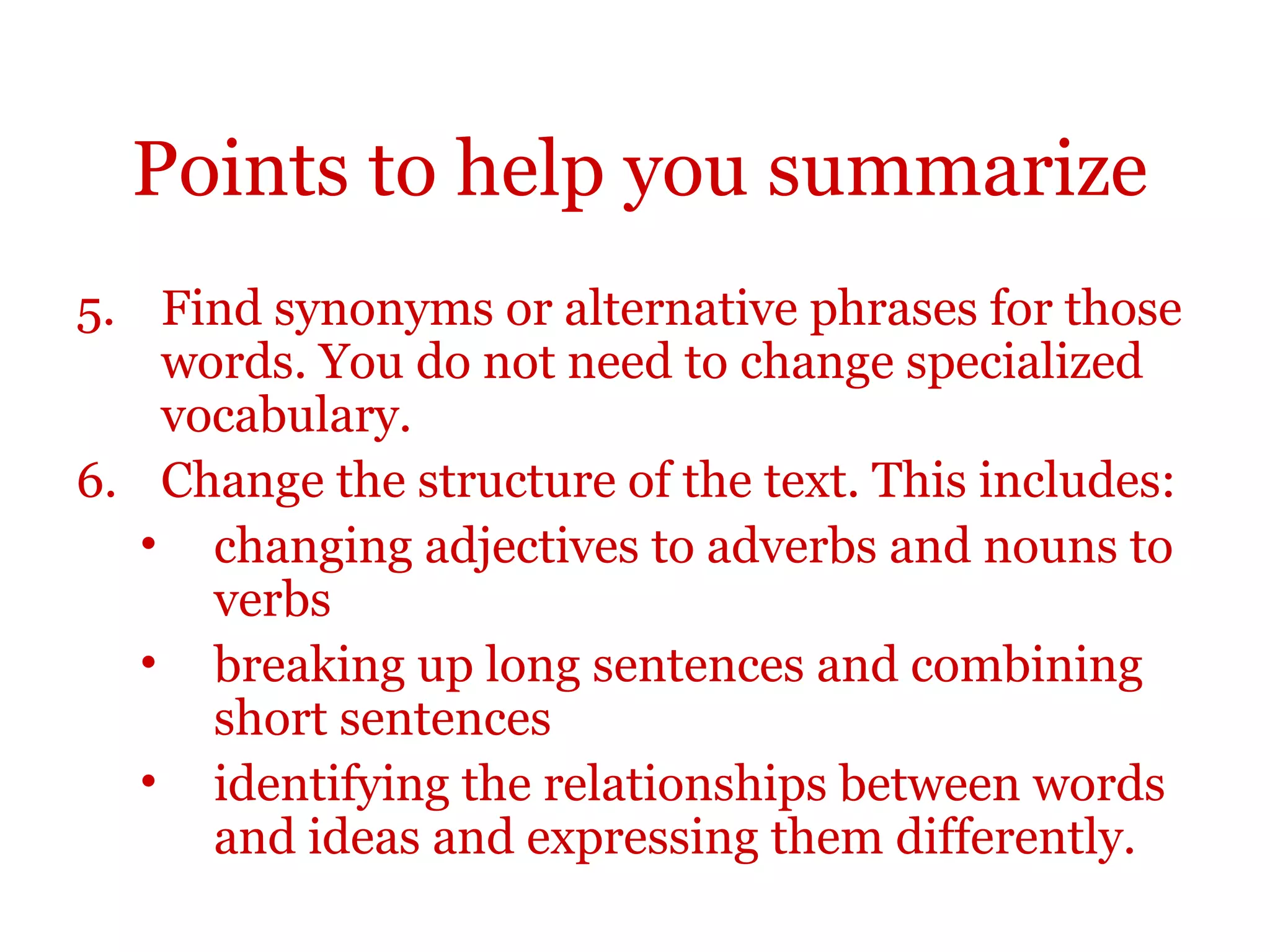 Points to help you summarize
5. Find synonyms or alternative phrases for those
words. You do not need to change specialized
vocabulary.
6. Change the structure of the text. This includes:
• changing adjectives to adverbs and nouns to
verbs
• breaking up long sentences and combining
short sentences
• identifying the relationships between words
and ideas and expressing them differently.
 