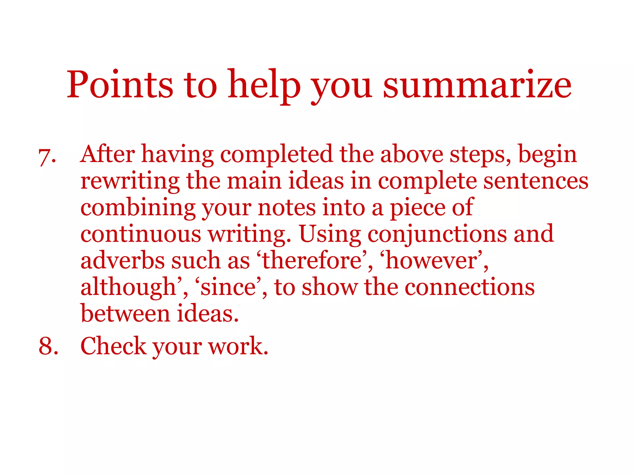 Points to help you summarize
7. After having completed the above steps, begin
rewriting the main ideas in complete sentences
combining your notes into a piece of
continuous writing. Using conjunctions and
adverbs such as ‘therefore’, ‘however’,
although’, ‘since’, to show the connections
between ideas.
8. Check your work.
 
