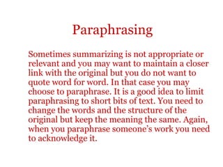 Paraphrasing
Sometimes summarizing is not appropriate or
relevant and you may want to maintain a closer
link with the original but you do not want to
quote word for word. In that case you may
choose to paraphrase. It is a good idea to limit
paraphrasing to short bits of text. You need to
change the words and the structure of the
original but keep the meaning the same. Again,
when you paraphrase someone’s work you need
to acknowledge it.
 