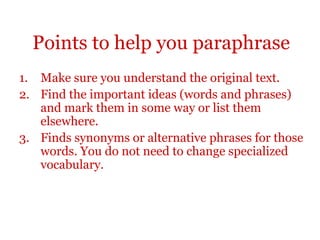Points to help you paraphrase
1. Make sure you understand the original text.
2. Find the important ideas (words and phrases)
and mark them in some way or list them
elsewhere.
3. Finds synonyms or alternative phrases for those
words. You do not need to change specialized
vocabulary.
 