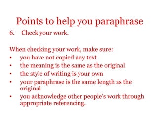 Points to help you paraphrase
6. Check your work.
When checking your work, make sure:
• you have not copied any text
• the meaning is the same as the original
• the style of writing is your own
• your paraphrase is the same length as the
original
• you acknowledge other people’s work through
appropriate referencing.
 
