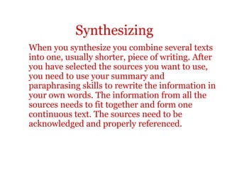Synthesizing
When you synthesize you combine several texts
into one, usually shorter, piece of writing. After
you have selected the sources you want to use,
you need to use your summary and
paraphrasing skills to rewrite the information in
your own words. The information from all the
sources needs to fit together and form one
continuous text. The sources need to be
acknowledged and properly referenced.
 