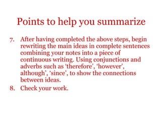 Points to help you summarize
7. After having completed the above steps, begin
rewriting the main ideas in complete sentences
combining your notes into a piece of
continuous writing. Using conjunctions and
adverbs such as ‘therefore’, ‘however’,
although’, ‘since’, to show the connections
between ideas.
8. Check your work.
 