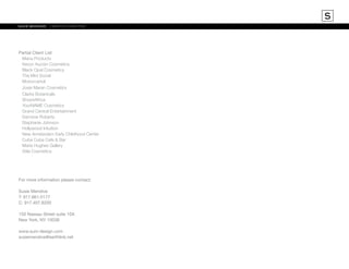S
susie mendive	 creative director

Partial Client List
	 Mana Products
	 Kevyn Aucoin Cosmetics
	 Black Opal Cosmetics
	 The Mini Social
	Moroccanoil
	 Josie Maran Cosmetics
	 Clarks Botanicals
	Shoe4Africa
	 YourNAME Cosmetics
	 Grand Central Entertainment
	 Damone Roberts
	 Stephanie Johnson	
	 Hollywood Intuition
	 New Amsterdam Early Childhood Center
	 Cuba Cuba Cafe & Bar
	 Marie Hughes Gallery
	 Stila Cosmetics

For more information please contact:
Susie Mendive
T: 917.661.0177
C: 917.407.8200
150 Nassau Street suite 10A
New York, NY 10038
www.sum-design.com
susiemendive@earthlink.net

 