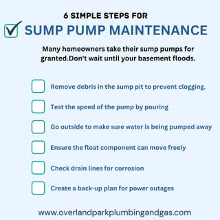 6 SIMPLE STEPS FOR
SUMP PUMP MAINTENANCE
Many homeowners take their sump pumps for
granted.Don't wait until your basement floods.
Remove debris in the sump pit to prevent clogging.
Go outside to make sure water is being pumped away
Ensure the float component can move freely
Check drain lines for corrosion
Create a back-up plan for power outages
Test the speed of the pump by pouring
 